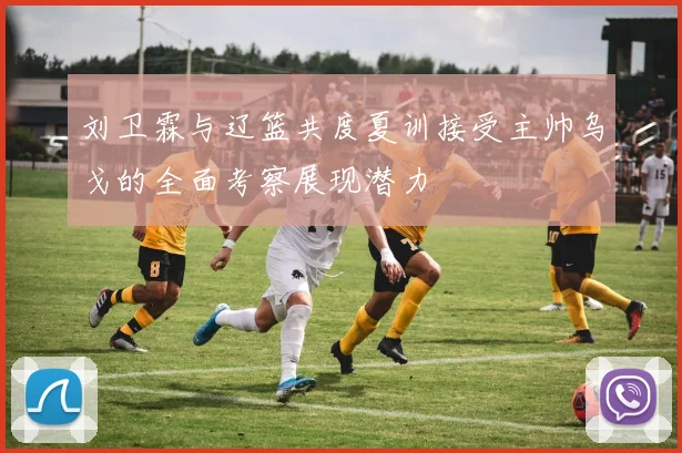 刘卫霖与辽篮共度夏训接受主帅乌戈的全面考察展现潜力