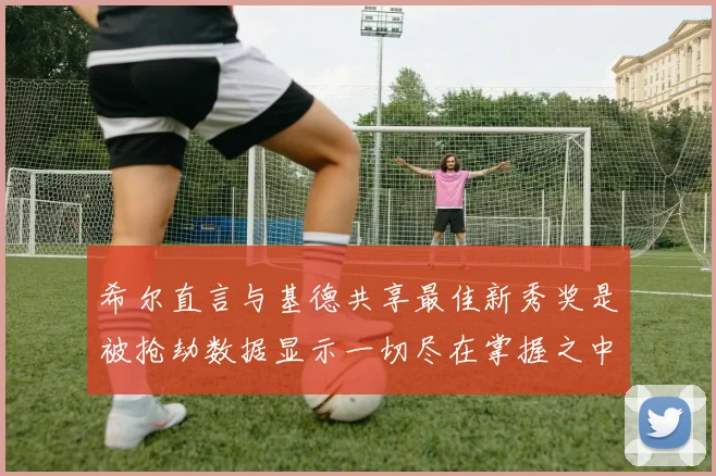 希尔直言与基德共享最佳新秀奖是被抢劫数据显示一切尽在掌握之中