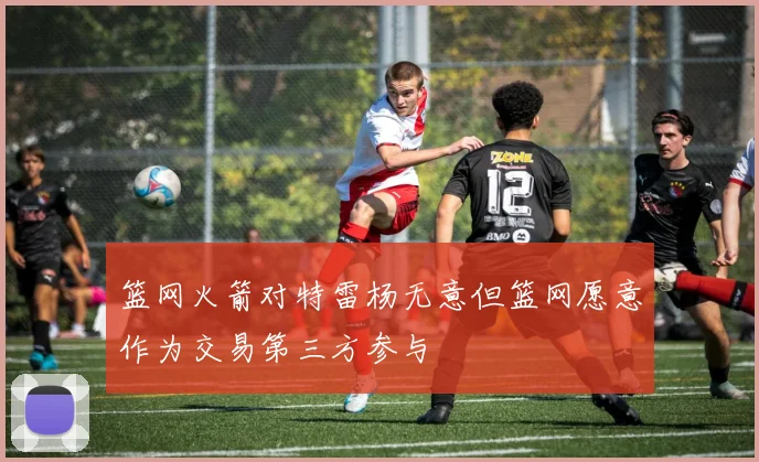 篮网火箭对特雷杨无意但篮网愿意作为交易第三方参与