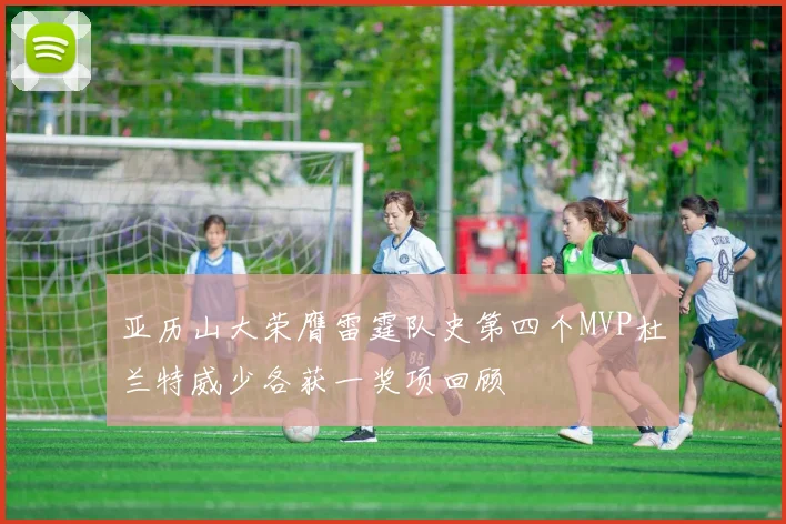 亚历山大荣膺雷霆队史第四个MVP杜兰特威少各获一奖项回顾