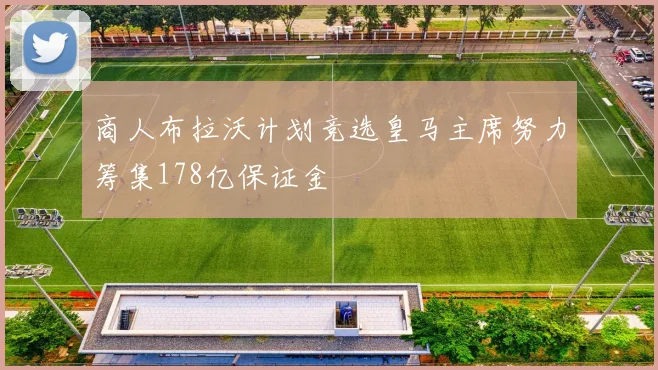 商人布拉沃计划竞选皇马主席努力筹集178亿保证金