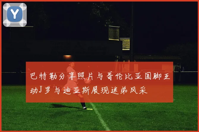 巴特勒分享照片与哥伦比亚国脚互动J罗与迪亚斯展现迷弟风采
