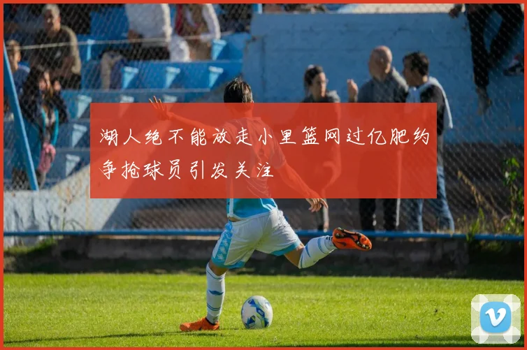 湖人绝不能放走小里篮网过亿肥约争抢球员引发关注