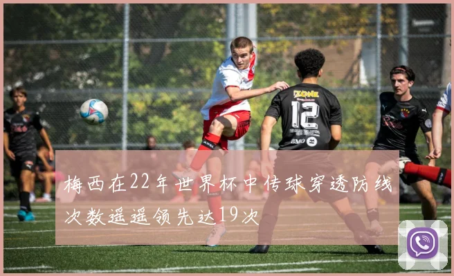梅西在22年世界杯中传球穿透防线次数遥遥领先达19次