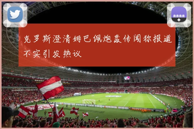 克罗斯澄清姆巴佩炮轰传闻称报道不实引发热议