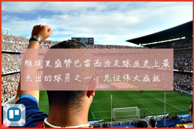 维埃里盛赞巴雷西为足球历史上最杰出的球员之一，见证伟大成就