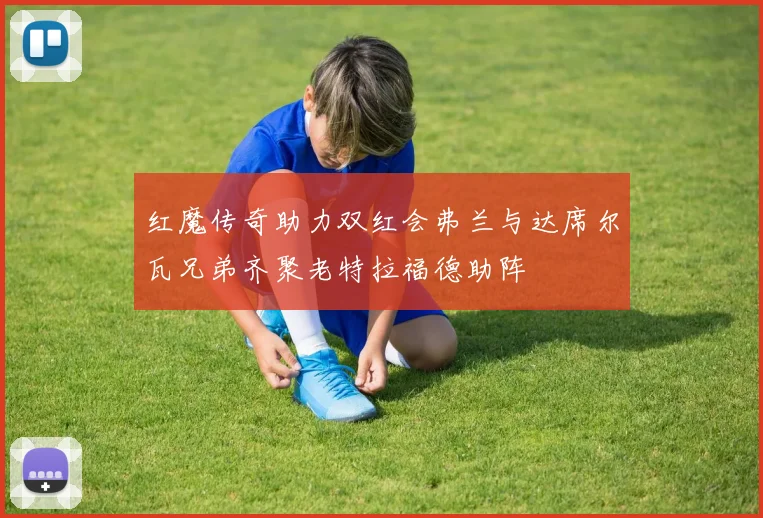 红魔传奇助力双红会弗兰与达席尔瓦兄弟齐聚老特拉福德助阵