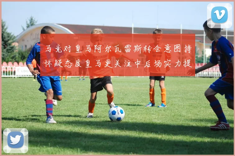 马竞对皇马阿尔瓦雷斯转会意图持怀疑态度皇马更关注中后场实力提升