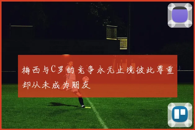 梅西与C罗的竞争永无止境彼此尊重却从未成为朋友