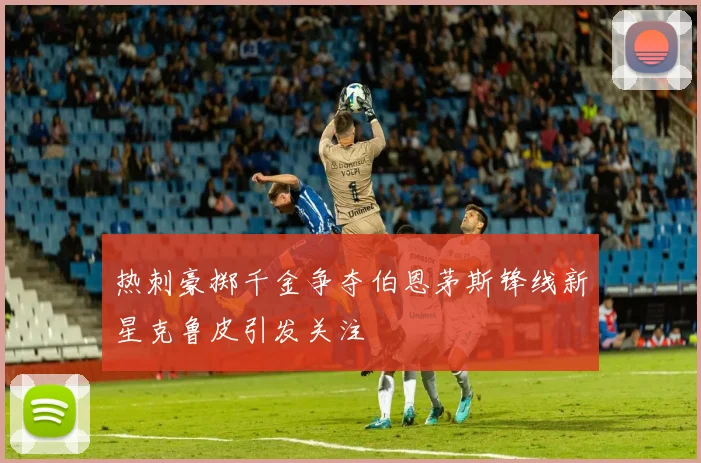 热刺豪掷千金争夺伯恩茅斯锋线新星克鲁皮引发关注