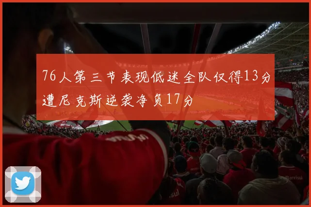 76人第三节表现低迷全队仅得13分遭尼克斯逆袭净负17分