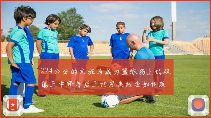224公分的文班马成为篮球场上的双能卫中锋与后卫的完美结合如何改变比赛格局