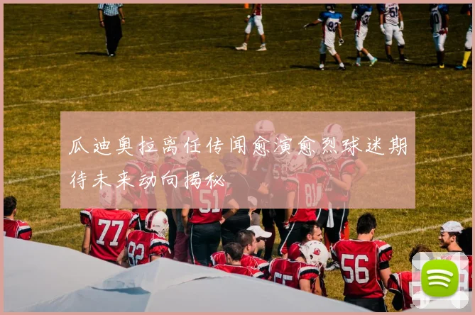 瓜迪奥拉离任传闻愈演愈烈球迷期待未来动向揭秘
