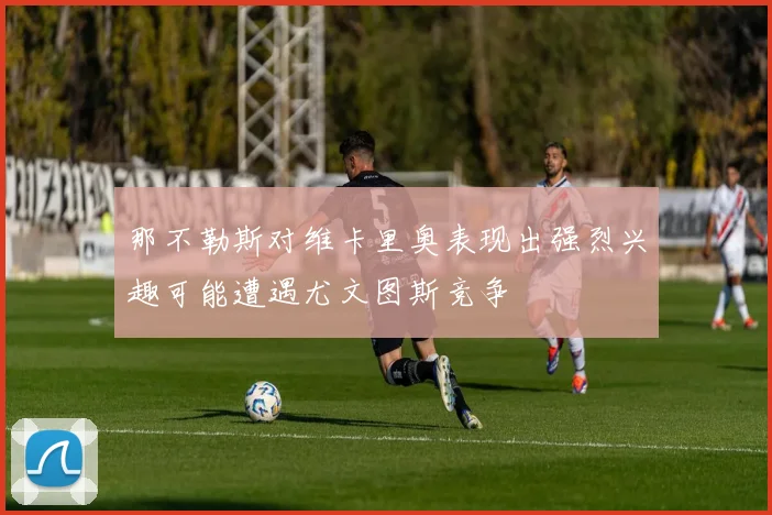 那不勒斯对维卡里奥表现出强烈兴趣可能遭遇尤文图斯竞争