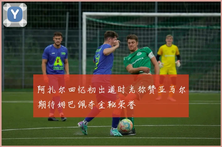 阿扎尔回忆初出道时光称赞亚马尔期待姆巴佩夺金靴荣誉