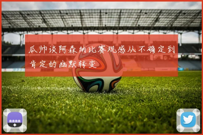 瓜帅谈阿森纳比赛观感从不确定到肯定的幽默转变