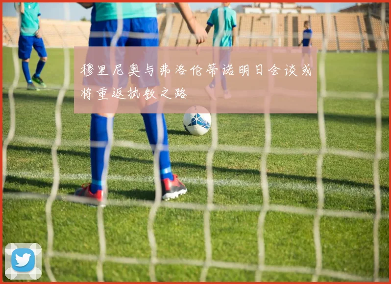 穆里尼奥与弗洛伦蒂诺明日会谈或将重返执教之路
