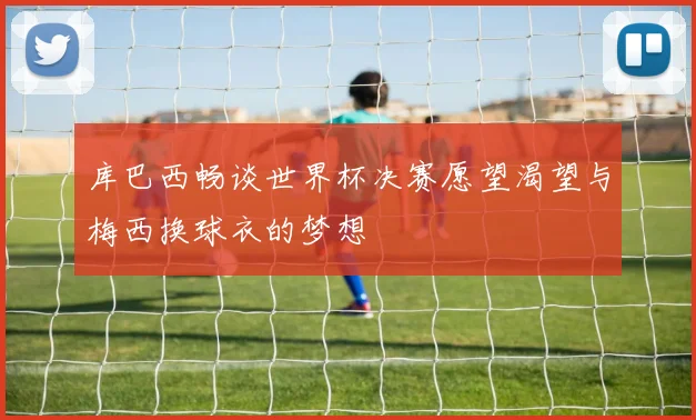 库巴西畅谈世界杯决赛愿望渴望与梅西换球衣的梦想