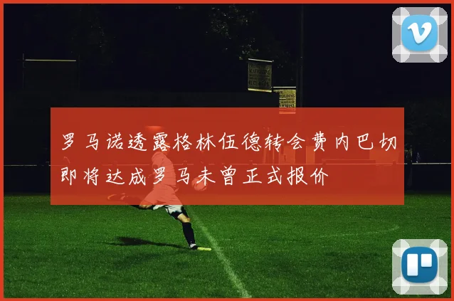 罗马诺透露格林伍德转会费内巴切即将达成罗马未曾正式报价