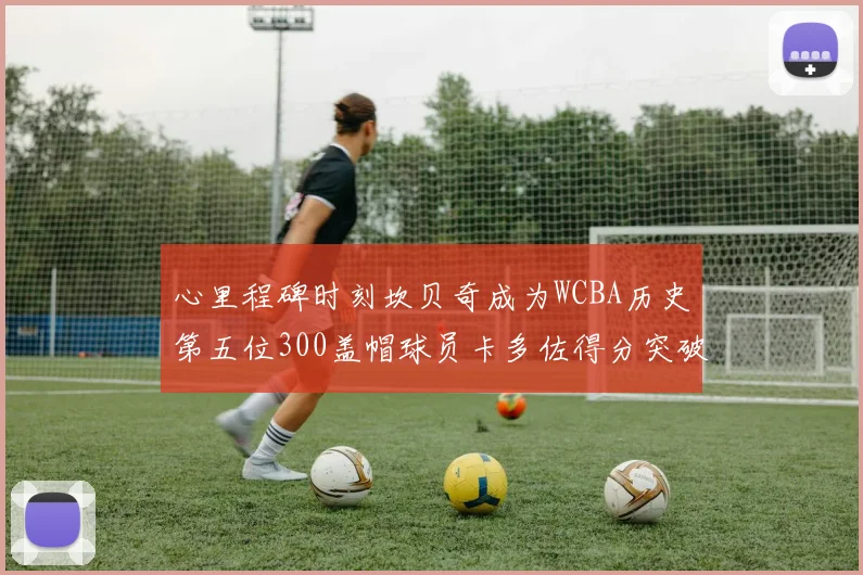 心里程碑时刻坎贝奇成为WCBA历史第五位300盖帽球员卡多佐得分突破1000大关