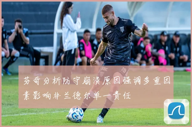 芬奇分析防守崩溃原因强调多重因素影响非兰德尔单一责任