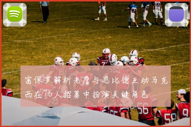 富保罗解析老詹与恩比德互动马克西在76人招募中扮演关键角色