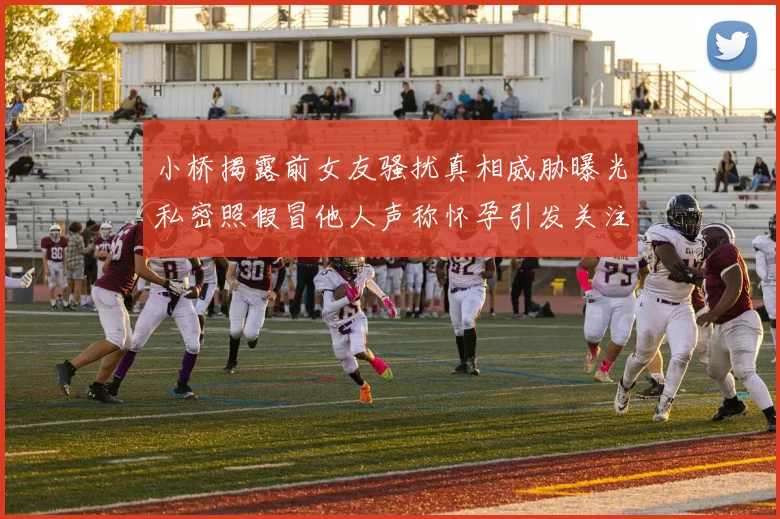 小桥揭露前女友骚扰真相威胁曝光私密照假冒他人声称怀孕引发关注
