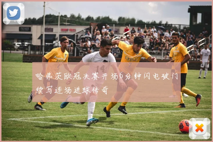 哈弗茨欧冠决赛开场6分钟闪电破门续写连场进球传奇