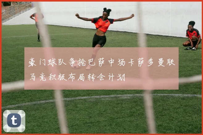 豪门球队争抢巴萨中场卡萨多曼联马竞积极布局转会计划