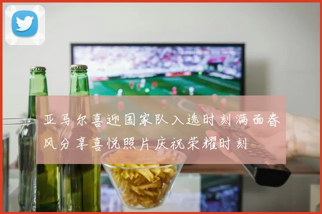 亚马尔喜迎国家队入选时刻满面春风分享喜悦照片庆祝荣耀时刻