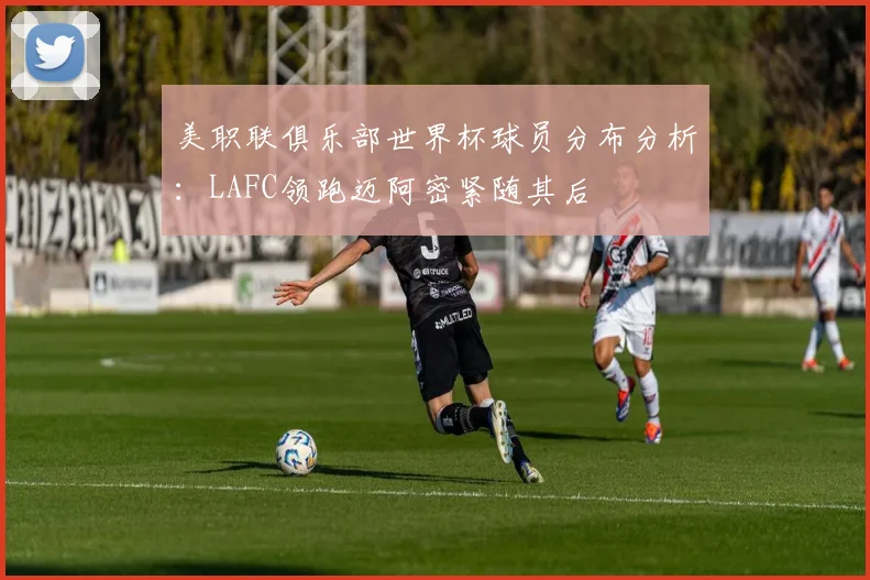 美职联俱乐部世界杯球员分布分析：LAFC领跑迈阿密紧随其后