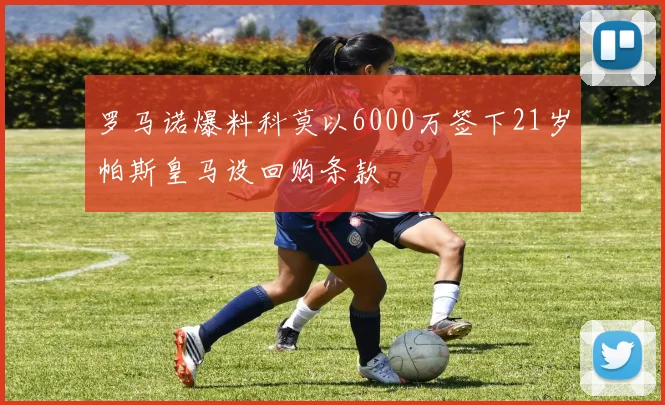 罗马诺爆料科莫以6000万签下21岁帕斯皇马设回购条款